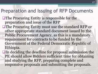 Preparation and Issuing of RFP Documents
The Procuring Entity is responsible for the
preparation and issue of the RFP
The Procuring Entity must use the standard RFP or
other appropriate standard document issued by the
Public Procurement Agency, as this is a mandatory
requirement for contracts to be funded by the
Government of the Federal Democratic Republic of
Ethiopia.
In deciding the deadline for proposal submission the
PE should allow Bidders sufficient time for obtaining
and studying the RFP, preparing complete and
responsive proposals and submitting the proposals.
27
 