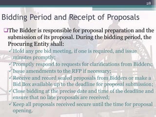 Bidding Period and Receipt of Proposals
The Bidder is responsible for proposal preparation and the
submission of its proposal. During the bidding period, the
Procuring Entity shall:
Hold any pre bid meeting, if one is required, and issue
minutes promptly;
Promptly respond to requests for clarifications from Bidders;
Issue amendments to the RFP if necessary;
Receive and record sealed proposals from Bidders or make a
Bid Box available up to the deadline for proposal submission;
Close bidding at the precise date and time of the deadline and
ensure that no late proposals are received;
Keep all proposals received secure until the time for proposal
opening.
28
 