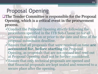 Proposal Opening
The Tender Committee is responsible for the Proposal
Opening, which is a critical event in the procurement
process.
Conduct the Proposal Opening strictly following the
procedures specified in the ITB Sub-Clause 20 for all
proposals received on or prior to the date and time of the
proposal submission deadline.
Ensure that all proposals that were received on time are
accounted for, before starting the Proposal
Opening, as proposals that are not opened and read out
at Proposal Opening shall not be further considered.
Ensure that only technical proposals are opened and
that financial proposals are kept sealed and removed to a
secure place after the opening.
29
 