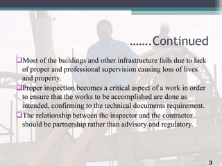 …….Continued
Most of the buildings and other infrastructure fails due to lack
of proper and professional supervision causing loss of lives
and property.
Proper inspection becomes a critical aspect of a work in order
to ensure that the works to be accomplished are done as
intended, confirming to the technical documents requirement.
The relationship between the inspector and the contractor
should be partnership rather than advisory and regulatory.
3
 