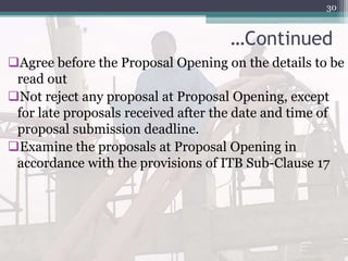 …Continued
Agree before the Proposal Opening on the details to be
read out
Not reject any proposal at Proposal Opening, except
for late proposals received after the date and time of
proposal submission deadline.
Examine the proposals at Proposal Opening in
accordance with the provisions of ITB Sub-Clause 17
30
 