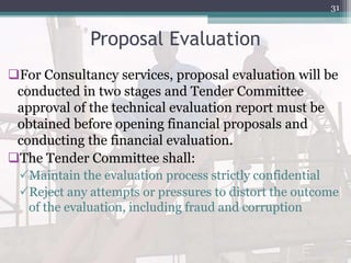 Proposal Evaluation
For Consultancy services, proposal evaluation will be
conducted in two stages and Tender Committee
approval of the technical evaluation report must be
obtained before opening financial proposals and
conducting the financial evaluation.
The Tender Committee shall:
Maintain the evaluation process strictly confidential
Reject any attempts or pressures to distort the outcome
of the evaluation, including fraud and corruption
31
 
