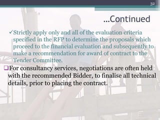 …Continued
Strictly apply only and all of the evaluation criteria
specified in the RFP to determine the proposals which
proceed to the financial evaluation and subsequently to
make a recommendation for award of contract to the
Tender Committee.
For consultancy services, negotiations are often held
with the recommended Bidder, to finalise all technical
details, prior to placing the contract.
32
 