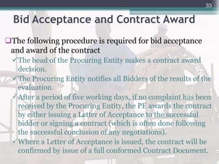 Bid Acceptance and Contract Award
The following procedure is required for bid acceptance
and award of the contract
The head of the Procuring Entity makes a contract award
decision.
The Procuring Entity notifies all Bidders of the results of the
evaluation.
After a period of five working days, if no complaint has been
received by the Procuring Entity, the PE awards the contract
by either issuing a Letter of Acceptance to the successful
bidder or signing a contract (which is often done following
the successful conclusion of any negotiations).
Where a Letter of Acceptance is issued, the contract will be
confirmed by issue of a full conformed Contract Document.
33
 