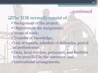 …continued
The TOR normally consist of
Background of the project;
Objectives of the Assignment;
Scope of work;
Transfer of knowledge;
List of reports, schedule of deliveries, period
of performance;
Data, local services, personnel, and facilities
to be provided by the borrower; and
Institutional arrangements.
35
 
