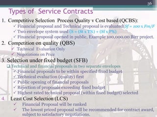 Types of Service Contracts
1. Competitive Selection Process Quality v Cost based (QCBS):
 Financial proposal and Technical proposal is evaluated(Sf = 100 x Fm/F
 Two envelope system used (S = (St x T%) + (Sf x P%)
 Financial proposal opened in public, Example 100,000.00 Birr project.
2. Competition on quality (QBS)
 Technical Evaluation Only
 Negotiations on Price
3. Selection under fixed budget (SFB)
 Technical and financial proposals in two separate envelopes
 Financial proposals to be within specified fixed budget
 Technical evaluation (quality) first
 Public opening of financial proposals
 Rejection of proposals exceeding fixed budget
 Highest rated technical proposal (within fixed budget) selected
4. Least Cost Selection (LCS)
 Financial Proposal will be ranked
 The lowest priced proposal will be recommended for contract award,
subject to satisfactory negotiations.
36
 