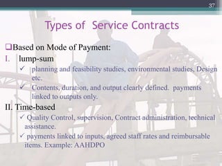 Types of Service Contracts
Based on Mode of Payment:
I. lump-sum
 planning and feasibility studies, environmental studies, Design
etc.
 Contents, duration, and output clearly defined. payments
linked to outputs only.
II. Time-based
 Quality Control, supervision, Contract administration, technical
assistance.
 payments linked to inputs, agreed staff rates and reimbursable
items. Example: AAHDPO
37
 