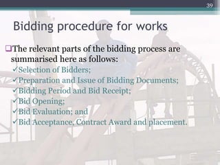 Bidding procedure for works
The relevant parts of the bidding process are
summarised here as follows:
Selection of Bidders;
Preparation and Issue of Bidding Documents;
Bidding Period and Bid Receipt;
Bid Opening;
Bid Evaluation; and
Bid Acceptance, Contract Award and placement.
39
 