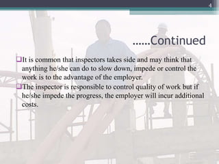 ……Continued
It is common that inspectors takes side and may think that
anything he/she can do to slow down, impede or control the
work is to the advantage of the employer.
The inspector is responsible to control quality of work but if
he/she impede the progress, the employer will incur additional
costs.
4
 