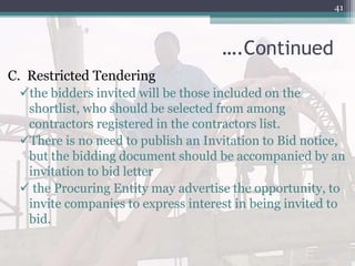 ….Continued
C. Restricted Tendering
the bidders invited will be those included on the
shortlist, who should be selected from among
contractors registered in the contractors list.
There is no need to publish an Invitation to Bid notice,
but the bidding document should be accompanied by an
invitation to bid letter
 the Procuring Entity may advertise the opportunity, to
invite companies to express interest in being invited to
bid.
41
 