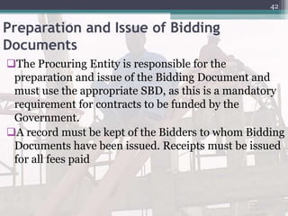 Preparation and Issue of Bidding
Documents
The Procuring Entity is responsible for the
preparation and issue of the Bidding Document and
must use the appropriate SBD, as this is a mandatory
requirement for contracts to be funded by the
Government.
A record must be kept of the Bidders to whom Bidding
Documents have been issued. Receipts must be issued
for all fees paid
42
 