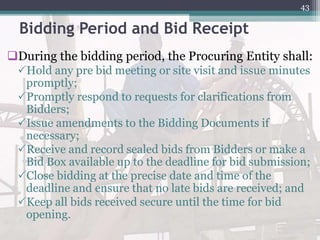 Bidding Period and Bid Receipt
During the bidding period, the Procuring Entity shall:
Hold any pre bid meeting or site visit and issue minutes
promptly;
Promptly respond to requests for clarifications from
Bidders;
Issue amendments to the Bidding Documents if
necessary;
Receive and record sealed bids from Bidders or make a
Bid Box available up to the deadline for bid submission;
Close bidding at the precise date and time of the
deadline and ensure that no late bids are received; and
Keep all bids received secure until the time for bid
opening.
43
 