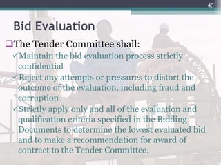 Bid Evaluation
The Tender Committee shall:
Maintain the bid evaluation process strictly
confidential
Reject any attempts or pressures to distort the
outcome of the evaluation, including fraud and
corruption
Strictly apply only and all of the evaluation and
qualification criteria specified in the Bidding
Documents to determine the lowest evaluated bid
and to make a recommendation for award of
contract to the Tender Committee.
45
 