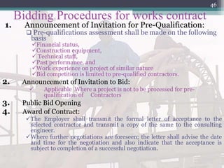 Bidding Procedures for works contract
1. Announcement of Invitation for Pre-Qualification:
 Pre-qualifications assessment shall be made on the following
basis
Financial status,
Construction equipment,
 Technical staff,
Past performance, and
Work experience on project of similar nature
Bid competition is limited to pre-qualified contractors.
2. Announcement of Invitation to Bid:
 Applicable Where a project is not to be processed for pre-
qualification of Contractors
3. Public Bid Opening
4. Award of Contract:
The Employer shall transmit the formal letter of acceptance to the
selected contractor and transmit a copy of the same to the consulting
engineer.
Where further negotiations are foreseen; the letter shall advise the date
and time for the negotiation and also indicate that the acceptance is
subject to completion of a successful negotiation.
46
 