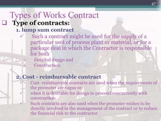 Types of Works Contract
 Type of contracts:
1. lump sum contract
 Such a contract might be used for the supply of a
particular unit of process plant or material, or for a
package deal in which the Contractor is responsible
for both
o Detailed design and
o Construction.
2. Cost - reimbursable contract
 Cost- reimbursable contracts are used when the requirements of
the promoter are vague or
 when it is desirable for design to proceed concurrently with
construction.
 Such contracts are also used when the promoter wishes to be
directly involved in the management of the contract or to reduce
the financial risk to the contractor
47
 