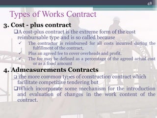 Types of Works Contract
3. Cost - plus contract
A cost-plus contract is the extreme form of the cost
reimbursable type and is so called because
 The contractor is reimbursed for all costs incurred during the
fulfillment of the contract,
 Plus an agreed fee to cover overheads and profit.
 The fee may be defined as a percentage of the agreed actual cost
or as a fixed amount
4. Admeasurements Contracts
 The more common types of construction contract which
facilitate competitive tendering but
Which incorporate some mechanism for the introduction
and evaluation of changes in the work content of the
contract.
48
 