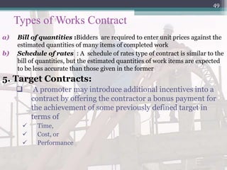 Types of Works Contract
a) Bill of quantities :Bidders are required to enter unit prices against the
estimated quantities of many items of completed work
b) Schedule of rates : A schedule of rates type of contract is similar to the
bill of quantities, but the estimated quantities of work items are expected
to be less accurate than those given in the former
5. Target Contracts:
 A promoter may introduce additional incentives into a
contract by offering the contractor a bonus payment for
the achievement of some previously defined target in
terms of
 Time,
 Cost, or
 Performance
49
 
