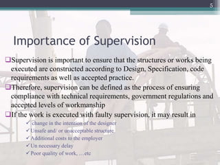 Importance of Supervision
Supervision is important to ensure that the structures or works being
executed are constructed according to Design, Specification, code
requirements as well as accepted practice.
Therefore, supervision can be defined as the process of ensuring
compliance with technical requirements, government regulations and
accepted levels of workmanship
If the work is executed with faulty supervision, it may result in
 change in the intention of the designer
Unsafe and/ or unacceptable structure
Additional costs to the employer
Un necessary delay
Poor quality of work, …etc
5
 