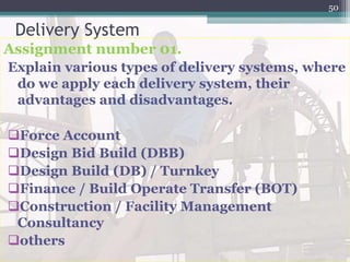 Delivery System
Assignment number 01.
Explain various types of delivery systems, where
do we apply each delivery system, their
advantages and disadvantages.
Force Account
Design Bid Build (DBB)
Design Build (DB) / Turnkey
Finance / Build Operate Transfer (BOT)
Construction / Facility Management
Consultancy
others
50
 
