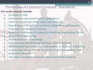 Provisions of Contract/Contract Document
For works contract include:
a. Invitation to Bid;
b. Construction Agreement and its Appendices;
c. Letter of Acceptance dated [dated and address];
d. Signed form of Bid of the Contractor, Appendices and Annexes ;
e. Particular Conditions of Contract
f. Standard Conditions of Contract for Building Construction Works
g. Priced Bill of Quantities;
h. Numbered Prints of drawings;
i. Technical Specifications and Methods of Measurement;
j. The Standard Instructions and Information to Bidders for Building
k. Construction Works and the Particular Project Information and
Instruction thereto;
l. Any other documents required to form part of the Contract.
51
 