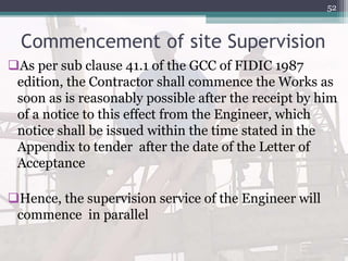 Commencement of site Supervision
As per sub clause 41.1 of the GCC of FIDIC 1987
edition, the Contractor shall commence the Works as
soon as is reasonably possible after the receipt by him
of a notice to this effect from the Engineer, which
notice shall be issued within the time stated in the
Appendix to tender after the date of the Letter of
Acceptance
Hence, the supervision service of the Engineer will
commence in parallel
52
 