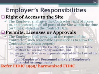 Employer’s Responsibilities
Right of Access to the Site
 The Employer shall give the Contractor right of access
to, and possession of, all parts of the Site within the time
(or times) stated in the Contract Data.
Permits, Licenses or Approvals
 The Employer shall provide, at the request of the
Contractor, such reasonable assistance as to allow the
Contractor to obtain properly
a) copies of the Laws of the Country which are relevant to the
Contract but are not readily available, and
b) any permits, licenses or approvals required by the Laws of the
Country
(2.3 )Employer’s Personnel and (2.4 )Employer’s
Financial Arrangements
Refer FIDIC 1999/ harmonized FIDIC
56
 