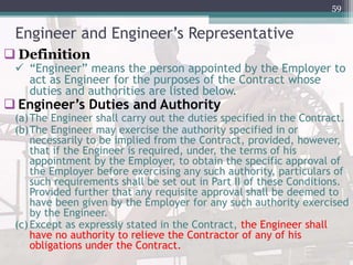 Engineer and Engineer’s Representative
 Definition
 “Engineer” means the person appointed by the Employer to
act as Engineer for the purposes of the Contract whose
duties and authorities are listed below.
 Engineer’s Duties and Authority
(a)The Engineer shall carry out the duties specified in the Contract.
(b)The Engineer may exercise the authority specified in or
necessarily to be implied from the Contract, provided, however,
that if the Engineer is required, under, the terms of his
appointment by the Employer, to obtain the specific approval of
the Employer before exercising any such authority, particulars of
such requirements shall be set out in Part II of these Conditions.
Provided further that any requisite approval shall be deemed to
have been given by the Employer for any such authority exercised
by the Engineer.
(c)Except as expressly stated in the Contract, the Engineer shall
have no authority to relieve the Contractor of any of his
obligations under the Contract.
59
 