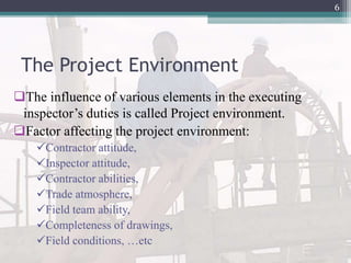 The Project Environment
The influence of various elements in the executing
inspector’s duties is called Project environment.
Factor affecting the project environment:
Contractor attitude,
Inspector attitude,
Contractor abilities,
Trade atmosphere,
Field team ability,
Completeness of drawings,
Field conditions, …etc
6
 