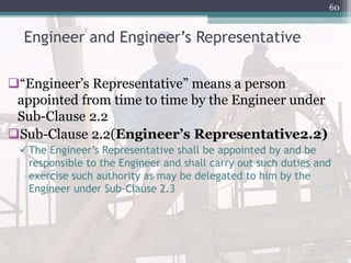 Engineer and Engineer’s Representative
“Engineer’s Representative” means a person
appointed from time to time by the Engineer under
Sub-Clause 2.2
Sub-Clause 2.2(Engineer’s Representative2.2)
The Engineer’s Representative shall be appointed by and be
responsible to the Engineer and shall carry out such duties and
exercise such authority as may be delegated to him by the
Engineer under Sub-Clause 2.3
60
 