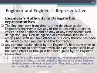 Engineer and Engineer’s Representative
Engineer’s Authority to Delegate his
representatives
 The Engineer may from time to time delegate to the
Engineer’s Representative any of the duties and authorities
vested in the Engineer and he may at any time revoke such
delegation. Any such delegation or revocation shall be in
writing and shall not take effect until a copy thereof has been
delivered to the Employer and the Contractor.
 Any communication given by the Engineer’s Representative to
the Contractor in accordance with such delegation shall have
the same effect as though it had been given by the Engineer.
 Provided that:
a) any failure of the Engineer’s Representative to disapprove any work,
materials or Plant shall not prejudice the authority of the Engineer
to disapprove such work, materials or Plant and to give instructions
for the rectification thereof, and
61
 