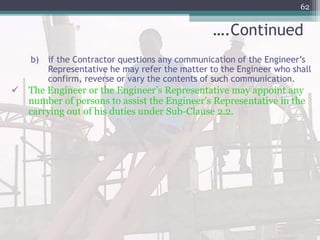 ….Continued
b) if the Contractor questions any communication of the Engineer’s
Representative he may refer the matter to the Engineer who shall
confirm, reverse or vary the contents of such communication.
 The Engineer or the Engineer’s Representative may appoint any
number of persons to assist the Engineer's Representative in the
carrying out of his duties under Sub-Clause 2.2.
62
 