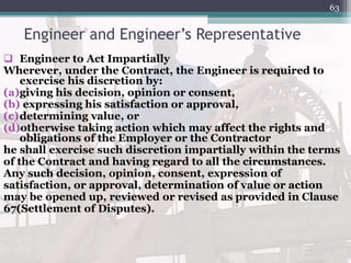 Engineer and Engineer’s Representative
 Engineer to Act Impartially
Wherever, under the Contract, the Engineer is required to
exercise his discretion by:
(a)giving his decision, opinion or consent,
(b) expressing his satisfaction or approval,
(c)determining value, or
(d)otherwise taking action which may affect the rights and
obligations of the Employer or the Contractor
he shall exercise such discretion impartially within the terms
of the Contract and having regard to all the circumstances.
Any such decision, opinion, consent, expression of
satisfaction, or approval, determination of value or action
may be opened up, reviewed or revised as provided in Clause
67(Settlement of Disputes).
63
 