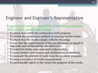 Engineer and Engineer’s Representative
In general the main responsibility of the resident engineer
(RE) include, among other things;
 To check and certify the contractors work program
 To certify the contractors method of carrying out the works
 To check that the works comply with the drawings
 To see that the requirements of the specifications in regard to
materials and workmanship are adhered to
 To watch for faulty materials and workmanship
 To issue further instructions and clarifications if necessary
 To measure the amount of work done for payment purposes
 To keep a record of all works measurement
 To periodically report to the owner the progress of the works.
64
 