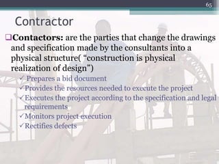 Contractor
Contactors: are the parties that change the drawings
and specification made by the consultants into a
physical structure( “construction is physical
realization of design”)
 Prepares a bid document
Provides the resources needed to execute the project
Executes the project according to the specification and legal
requirements
Monitors project execution
Rectifies defects
65
 