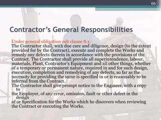 Contractor’s General Responsibilities
Under general obligation sub clause 8.1;
The Contractor shall, with due care and diligence, design (to the extent
provided for by the Contract), execute and complete the Works and
remedy any defects therein in accordance with the provisions of the
Contract. The Contractor shall provide all superintendence, labour,
materials, Plant, Contractor’s Equipment and all other things, whether
of a temporary or permanent nature, required in and for such design,
execution, completion and remedying of any defects, so far as the
necessity for providing the same is specified in or is reasonably to be
inferred from the Contract.
The Contractor shall give prompt notice to the Engineer, with a copy
to
the Employer, of any error, omission, fault or other defect in the
design
of or Specification for the Works which he discovers when reviewing
the Contract or executing the Works.
66
 