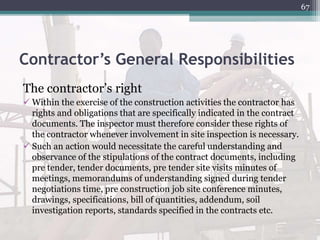 Contractor’s General Responsibilities
The contractor’s right
 Within the exercise of the construction activities the contractor has
rights and obligations that are specifically indicated in the contract
documents. The inspector must therefore consider these rights of
the contractor whenever involvement in site inspection is necessary.
 Such an action would necessitate the careful understanding and
observance of the stipulations of the contract documents, including
pre tender, tender documents, pre tender site visits minutes of
meetings, memorandums of understanding signed during tender
negotiations time, pre construction job site conference minutes,
drawings, specifications, bill of quantities, addendum, soil
investigation reports, standards specified in the contracts etc.
67
 