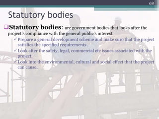 Statutory bodies
Statutory bodies: are government bodies that looks after the
project’s compliance with the general public’s interest
Prepare a general development scheme and make sure that the project
satisfies the specified requirements .
Look after the safety, legal, commercial etc issues associated with the
project.
Look into the environmental, cultural and social effect that the project
can cause,
68
 