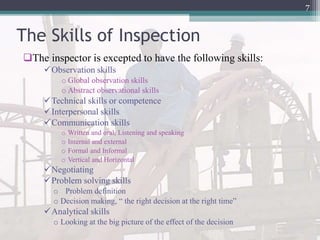 The Skills of Inspection
The inspector is excepted to have the following skills:
Observation skills
o Global observation skills
o Abstract observational skills
Technical skills or competence
Interpersonal skills
Communication skills
o Written and oral, Listening and speaking
o Internal and external
o Formal and Informal
o Vertical and Horizontal
Negotiating
Problem solving skills
o Problem definition
o Decision making, “ the right decision at the right time”
Analytical skills
o Looking at the big picture of the effect of the decision
7
 