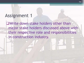 Assignment 1
Write down stake holders other than
major stake holders discussed above with
their respective role and responsibilities
in construction industry.
70
 