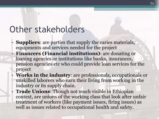 Other stakeholders
• Suppliers: are parties that supply the varies materials,
equipments and services needed for the project
• Financers (Financial institutions): are donating or
loaning agencies or institutions like banks, insurances,
pension agencies etc who could provide loan services for the
project
• Works in the industry: are professionals, occupationals or
unskilled laborers who earn their living from working in the
industry or its supply chain.
• Trade Unions: Though not much visible in Ethiopian
context, are unions of the working class that look after unfair
treatment of workers (like payment issues, firing issues) as
well as issues related to occupational health and safety.
71
 