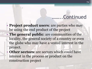 ……..Continued
• Project product users: are parties who may
be using the end product of the project
• The general public: are communities of the
locality, the general society of a country or even
the globe who may have a vested interest in the
project.
• Other sectors: are sectors which could have
interest in the process or product on the
construction project
72
 