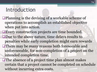 Introduction
Planning is the devising of a workable scheme of
operations to accomplish an established objective
when put into action.
Every construction projects are time bounded.
Due to the above nature, time delays results to
penalties while early completion might earn rewards
There may be many reasons both foreseeable and
unforeseeable, for non-completion of a project on the
intended completion time.
The absence of a project time plan almost makes
certain that a project cannot be completed on schedule
without incurring extra costs.
74
 