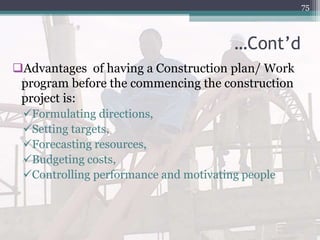 …Cont’d
Advantages of having a Construction plan/ Work
program before the commencing the construction
project is:
Formulating directions,
Setting targets,
Forecasting resources,
Budgeting costs,
Controlling performance and motivating people
75
 