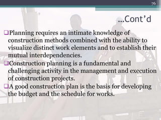 …Cont’d
Planning requires an intimate knowledge of
construction methods combined with the ability to
visualize distinct work elements and to establish their
mutual interdependencies.
Construction planning is a fundamental and
challenging activity in the management and execution
of construction projects.
A good construction plan is the basis for developing
the budget and the schedule for works.
76
 