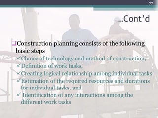 …Cont’d
Construction planning consists of the following
basic steps
Choice of technology and method of construction,
Definition of work tasks,
Creating logical relationship among individual tasks
Estimation of the required resources and durations
for individual tasks, and
 Identification of any interactions among the
different work tasks
77
 
