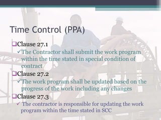 Time Control (PPA)
Clause 27.1
The Contractor shall submit the work program
within the time stated in special condition of
contract
Clause 27.2
The work program shall be updated based on the
progress of the work including any changes
Clause 27.3
 The contractor is responsible for updating the work
program within the time stated in SCC
 