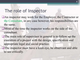 The role of Inspector
An inspector may work for the Employer, the Contractor or
the Consultant, in any case however, his responsibilities are
the same.
Most of the time the inspector works on the side of the
consultant.
The main role of supervisor in general is to follow up the
execution of a project with the design, specification and
appropriate legal and social practice.
The inspector must have a keen eye, be observant and able
to see critically.
8
 