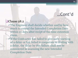…Cont’d
Clause 28.2
The Engineer shall decide whether and by how
much to extend the Intended Completion Date
within 21 days after recipt of the time extention
claim.
If the Contractor has failed to give early warning
of a delay or has failed to cooperate in dealing with
a delay, the delay by this failure shall not be
considered in assessing the new Intended
Completion Date.
81
 