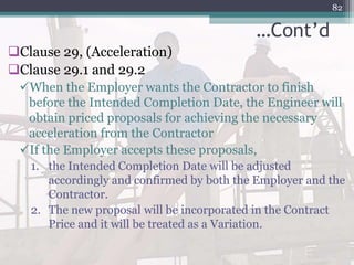 …Cont’d
Clause 29, (Acceleration)
Clause 29.1 and 29.2
When the Employer wants the Contractor to finish
before the Intended Completion Date, the Engineer will
obtain priced proposals for achieving the necessary
acceleration from the Contractor
If the Employer accepts these proposals,
1. the Intended Completion Date will be adjusted
accordingly and confirmed by both the Employer and the
Contractor.
2. The new proposal will be incorporated in the Contract
Price and it will be treated as a Variation.
82
 