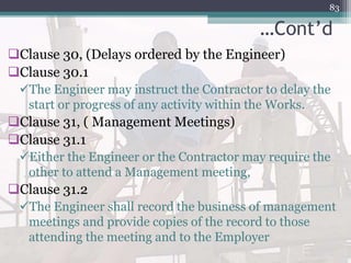 …Cont’d
Clause 30, (Delays ordered by the Engineer)
Clause 30.1
The Engineer may instruct the Contractor to delay the
start or progress of any activity within the Works.
Clause 31, ( Management Meetings)
Clause 31.1
Either the Engineer or the Contractor may require the
other to attend a Management meeting,
Clause 31.2
The Engineer shall record the business of management
meetings and provide copies of the record to those
attending the meeting and to the Employer
83
 